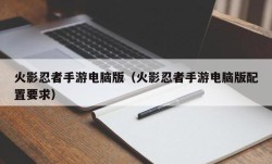 火影忍者手游电脑版（火影忍者手游电脑版配置要求）
