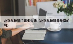 北京科技馆门票多少钱（北京科技馆是免费的吗）
