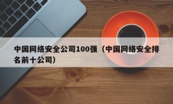 中国网络安全公司100强（中国网络安全排名前十公司）