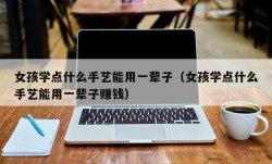 女孩学点什么手艺能用一辈子（女孩学点什么手艺能用一辈子赚钱）