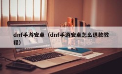 dnf手游安卓（dnf手游安卓怎么退款教程）