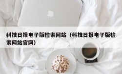 科技日报电子版检索网站（科技日报电子版检索网站官网）