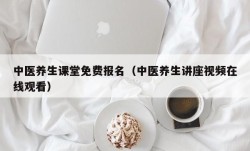 中医养生课堂免费报名（中医养生讲座视频在线观看）