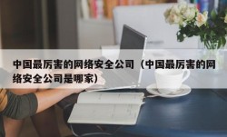 中国最厉害的网络安全公司（中国最厉害的网络安全公司是哪家）