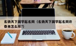 名扬天下国学起名网（名扬天下国学起名网许泰来怎么样?）