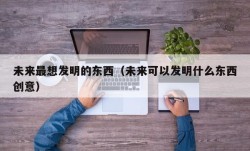 未来最想发明的东西（未来可以发明什么东西创意）