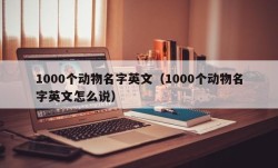 1000个动物名字英文（1000个动物名字英文怎么说）