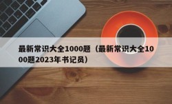 最新常识大全1000题（最新常识大全1000题2023年书记员）