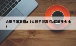 火影手游高招a（火影手游高招a保底多少抽）