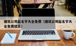 建筑公司起名字大全免费（建筑公司起名字大全免费结实）