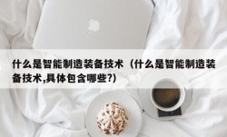 什么是智能制造装备技术（什么是智能制造装备技术,具体包含哪些?）