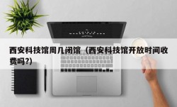 西安科技馆周几闭馆（西安科技馆开放时间收费吗?）