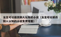 女主可以修改别人认知的小说（女主可以修改别人认知的小说免费观看）