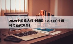 2024中国重大科技新闻（2021的中国科技新闻大事）