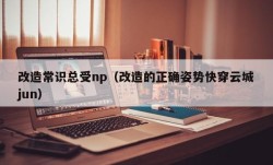 改造常识总受np（改造的正确姿势快穿云城jun）