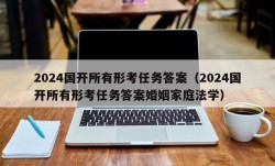 2024国开所有形考任务答案（2024国开所有形考任务答案婚姻家庭法学）