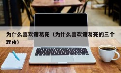 为什么喜欢诸葛亮（为什么喜欢诸葛亮的三个理由）