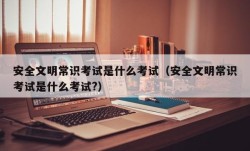 安全文明常识考试是什么考试（安全文明常识考试是什么考试?）