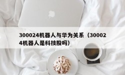 300024机器人与华为关系（300024机器人是科技股吗）