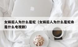 女娲后人为什么是蛇（女娲后人为什么是蛇身是什么电视剧）