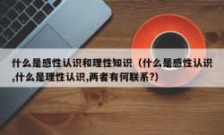 什么是感性认识和理性知识（什么是感性认识,什么是理性认识,两者有何联系?）