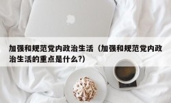 加强和规范党内政治生活（加强和规范党内政治生活的重点是什么?）