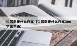 生活需要什么作文（生活需要什么作文300字三年级）