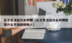 孔子生活在什么时期（孔子生活在什么时期他是什么学派的创始人）