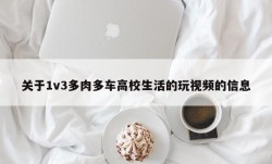 关于1v3多肉多车高校生活的玩视频的信息