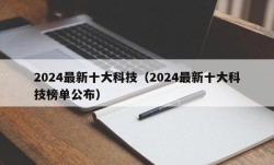 2024最新十大科技（2024最新十大科技榜单公布）