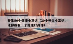 养生50个健康小常识（20个养生小常识,让你拥有一个健康好身体）