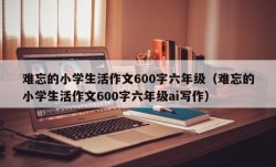 难忘的小学生活作文600字六年级（难忘的小学生活作文600字六年级ai写作）