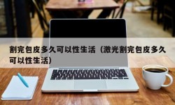 割完包皮多久可以性生活（激光割完包皮多久可以性生活）