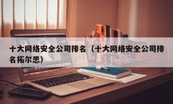 十大网络安全公司排名（十大网络安全公司排名拓尔思）