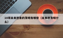 10项未来想象的发明有哪些（未来想发明什么）