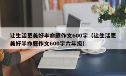 让生活更美好半命题作文600字（让生活更美好半命题作文600字六年级）