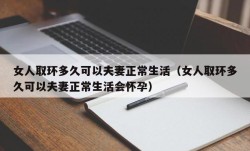 女人取环多久可以夫妻正常生活（女人取环多久可以夫妻正常生活会怀孕）