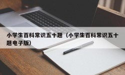 小学生百科常识五十题（小学生百科常识五十题电子版）