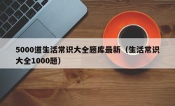 5000道生活常识大全题库最新（生活常识大全1000题）