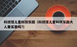 科技馆儿童科技乐园（科技馆儿童科技乐园大人要买票吗?）