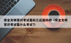 安全文明常识考试是科三还是科四（安全文明常识考试是什么考试?）