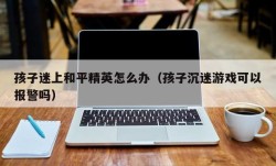 孩子迷上和平精英怎么办（孩子沉迷游戏可以报警吗）