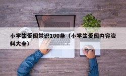 小学生爱国常识100条（小学生爱国内容资料大全）