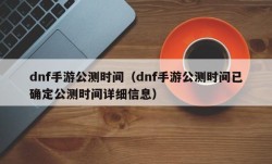 dnf手游公测时间（dnf手游公测时间已确定公测时间详细信息）