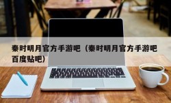 秦时明月官方手游吧（秦时明月官方手游吧 百度贴吧）