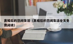 离婚后的悠闲生活（离婚后的悠闲生活全文免费阅读）