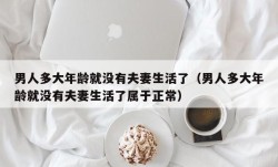 男人多大年龄就没有夫妻生活了（男人多大年龄就没有夫妻生活了属于正常）