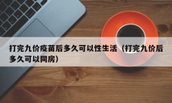 打完九价疫苗后多久可以性生活（打完九价后多久可以同房）