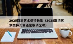 2025取消艺术类特长生（2025取消艺术类特长生还是取消艺考）