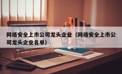 网络安全上市公司龙头企业（网络安全上市公司龙头企业名单）